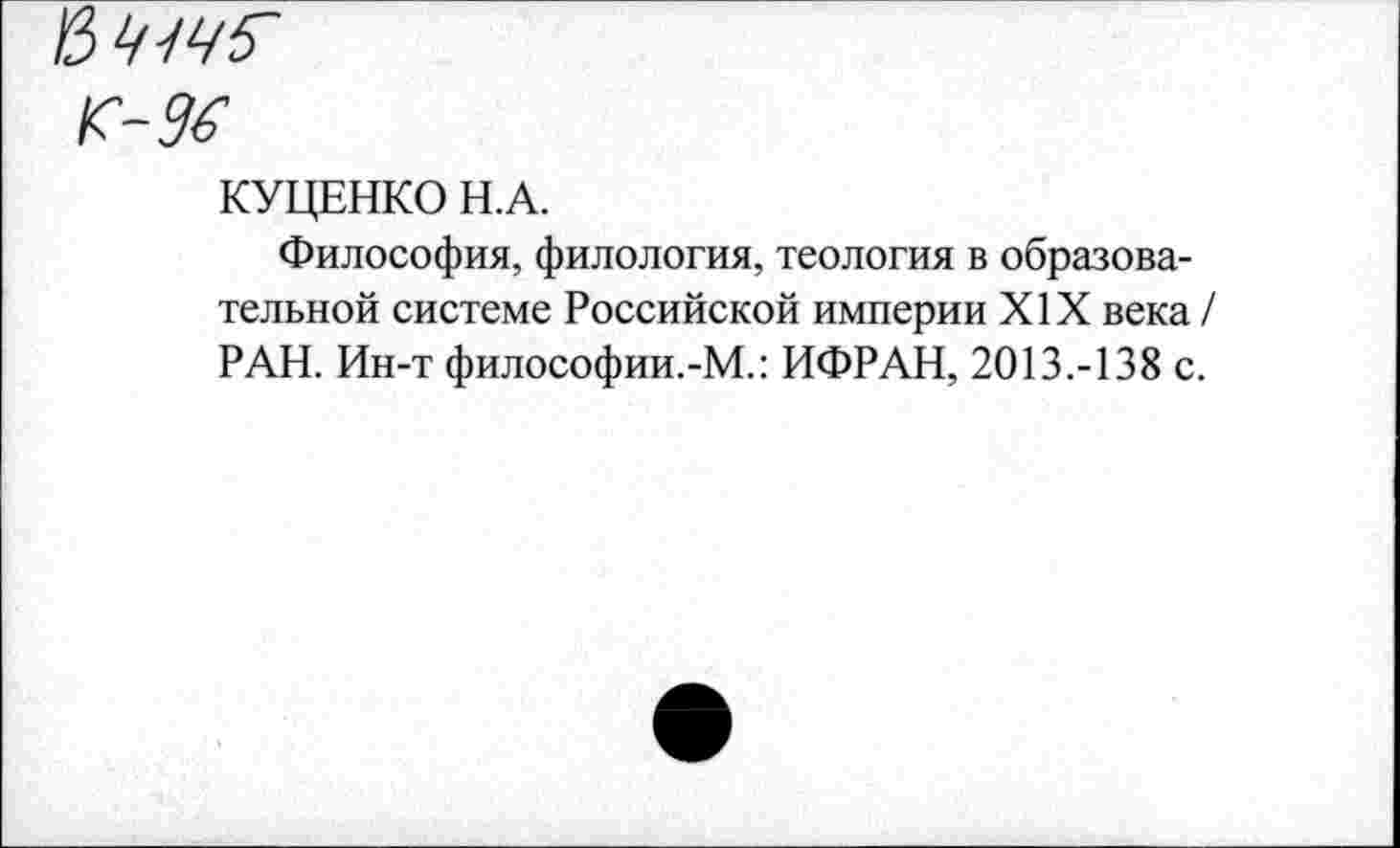 ﻿'&Ч-1Ч5'
К-96
КУЦЕНКО Н.А.
Философия, филология, теология в образовательной системе Российской империи XIX века / РАН. Ин-т философии.-М.: ИФРАН, 2013.-138 с.